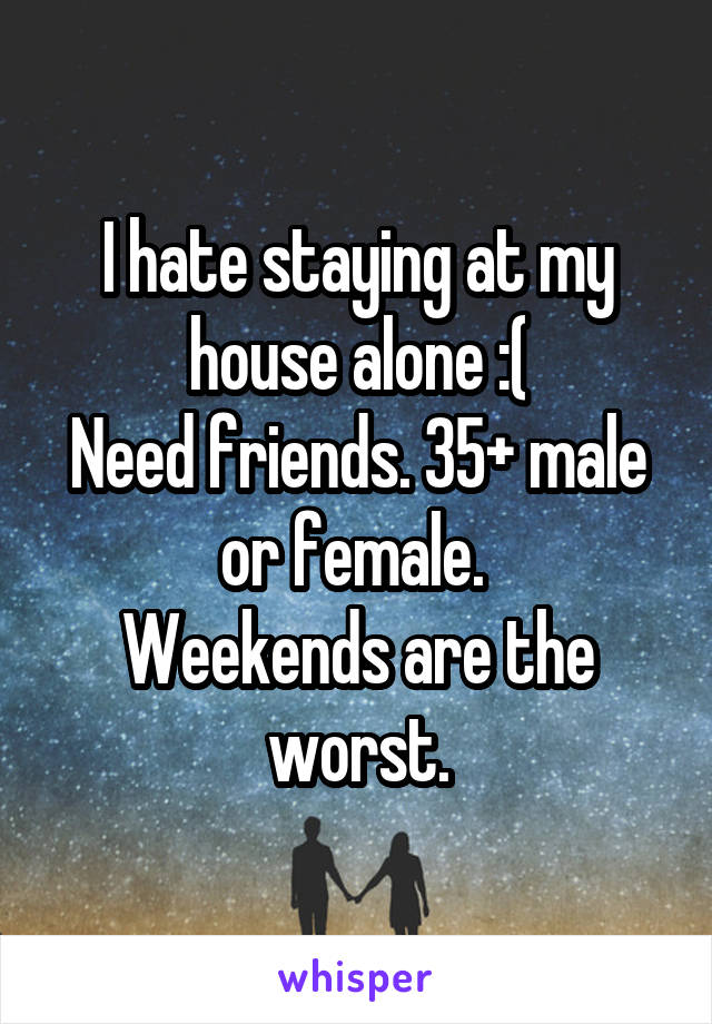 I hate staying at my house alone :(
Need friends. 35+ male or female. 
Weekends are the worst.