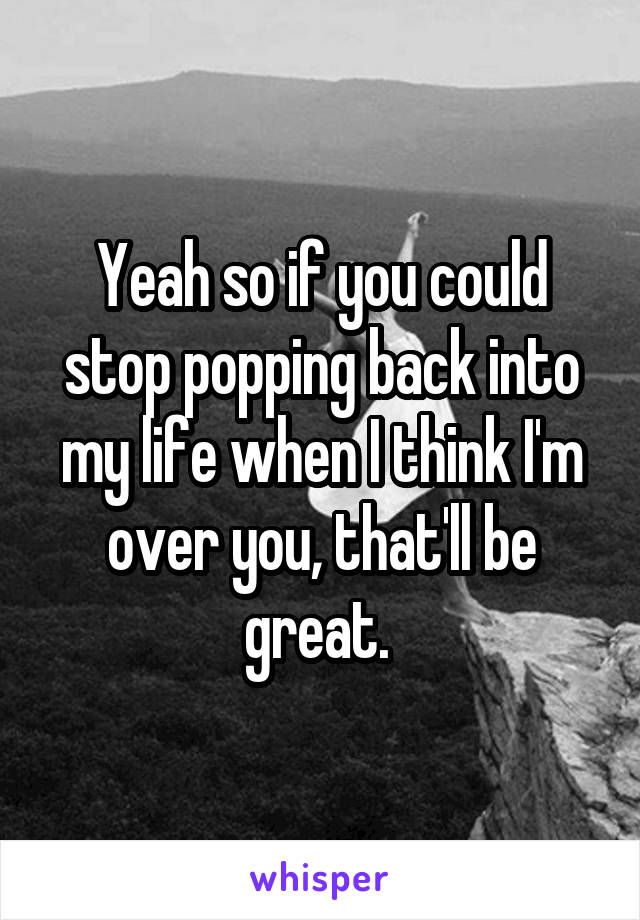 Yeah so if you could stop popping back into my life when I think I'm over you, that'll be great. 