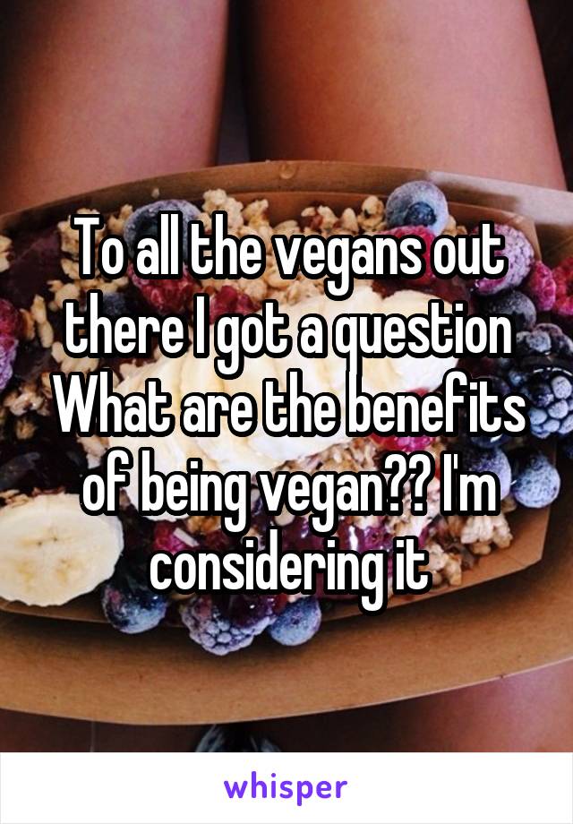 To all the vegans out there I got a question
What are the benefits of being vegan?? I'm considering it