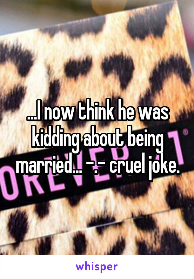 ...I now think he was kidding about being married... -.- cruel joke.