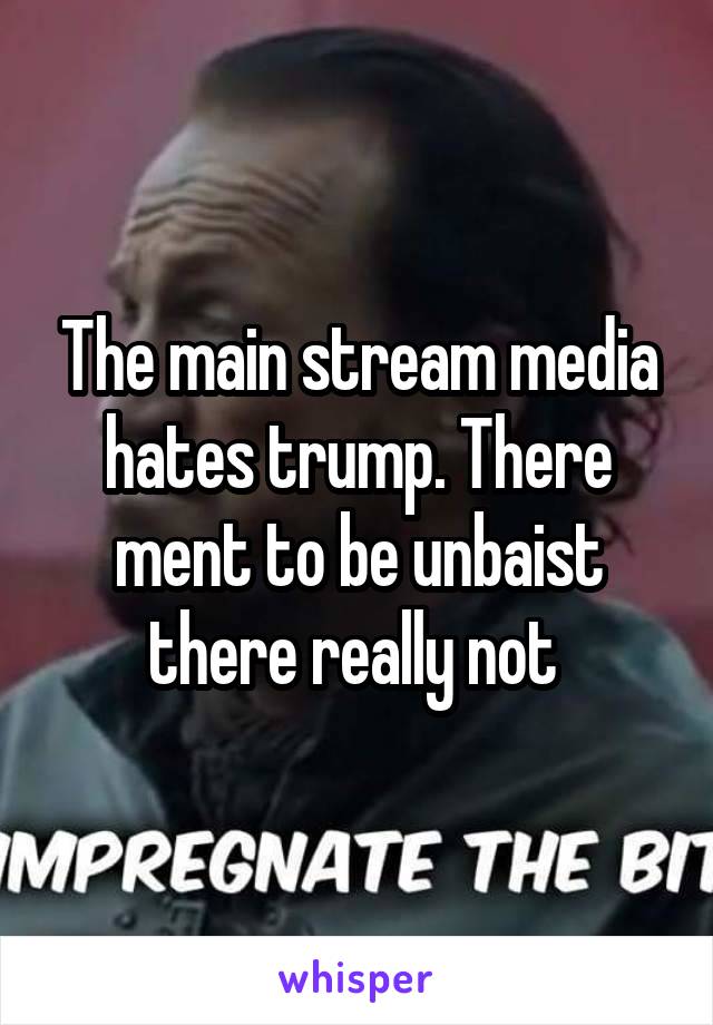 The main stream media hates trump. There ment to be unbaist there really not 