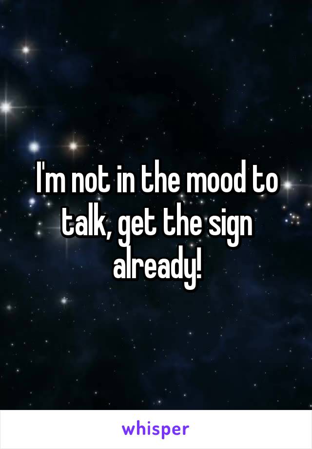 I'm not in the mood to talk, get the sign already!
