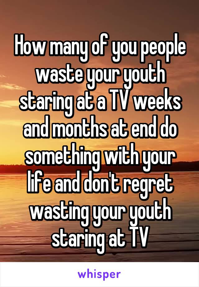 How many of you people waste your youth staring at a TV weeks and months at end do something with your life and don't regret wasting your youth staring at TV