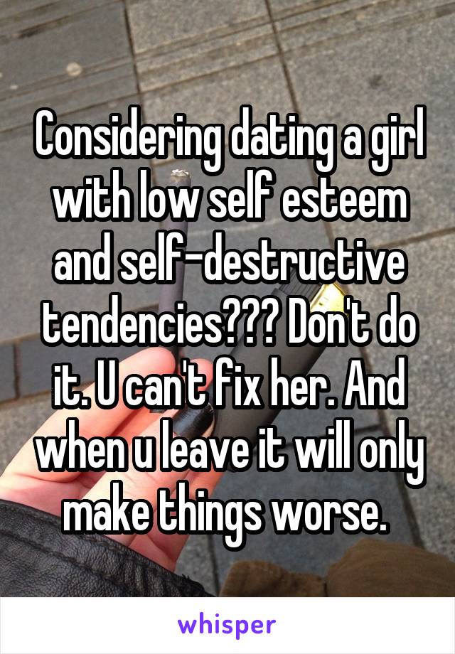 Considering dating a girl with low self esteem and self-destructive tendencies??? Don't do it. U can't fix her. And when u leave it will only make things worse. 
