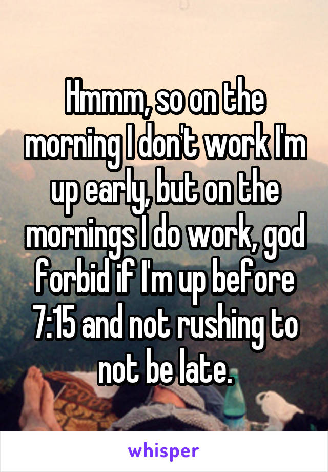 Hmmm, so on the morning I don't work I'm up early, but on the mornings I do work, god forbid if I'm up before 7:15 and not rushing to not be late.