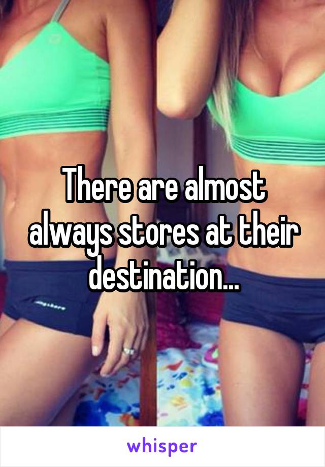 There are almost always stores at their destination...
