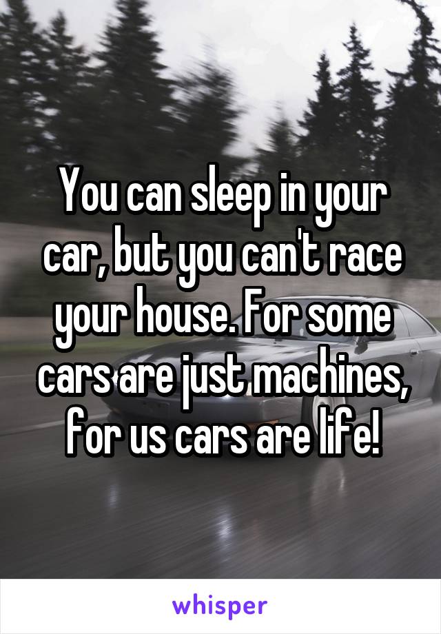 You can sleep in your car, but you can't race your house. For some cars are just machines, for us cars are life!
