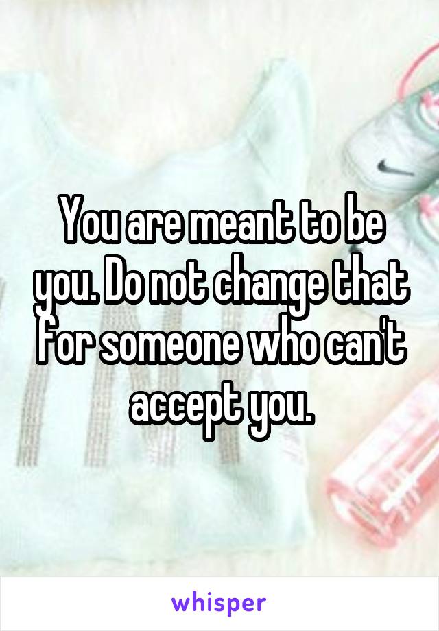 You are meant to be you. Do not change that for someone who can't accept you.