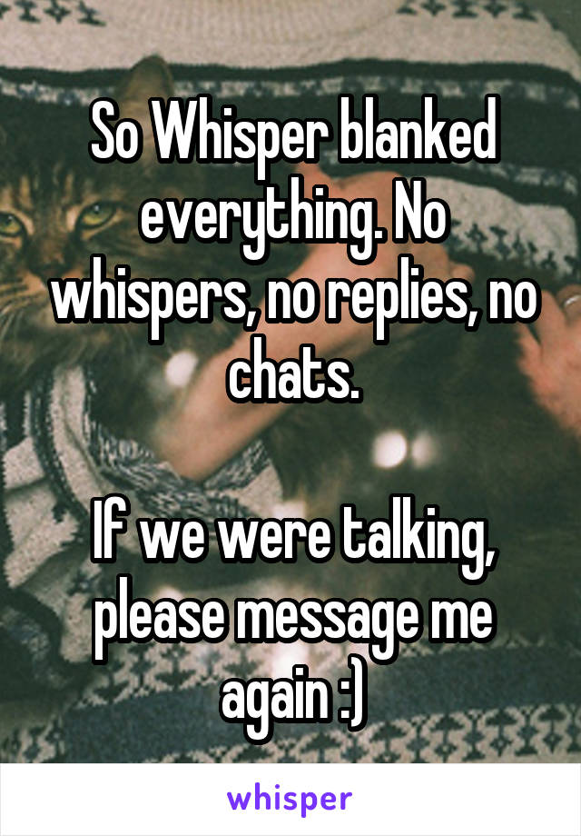 So Whisper blanked everything. No whispers, no replies, no chats.

If we were talking, please message me again :)