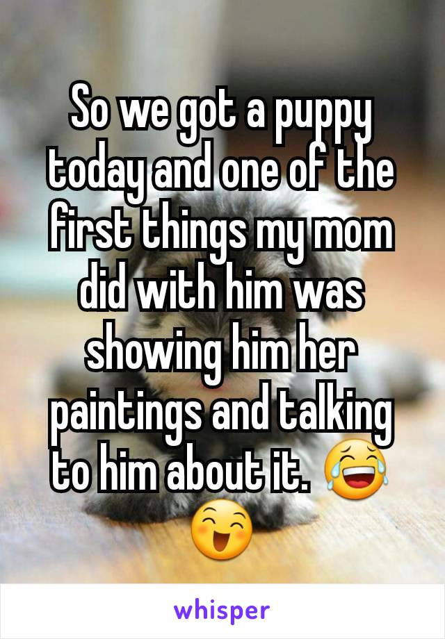 So we got a puppy today and one of the first things my mom did with him was showing him her paintings and talking to him about it. 😂😄