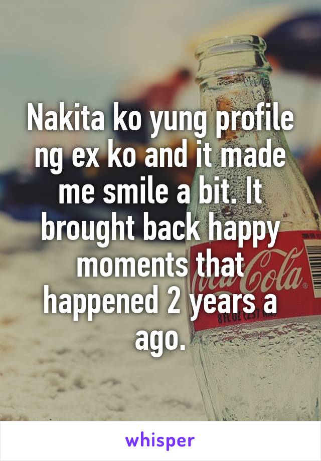 Nakita ko yung profile ng ex ko and it made me smile a bit. It brought back happy moments that happened 2 years a ago.