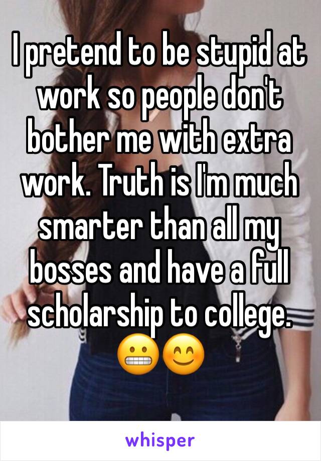 I pretend to be stupid at work so people don't bother me with extra work. Truth is I'm much smarter than all my bosses and have a full scholarship to college. 😬😊