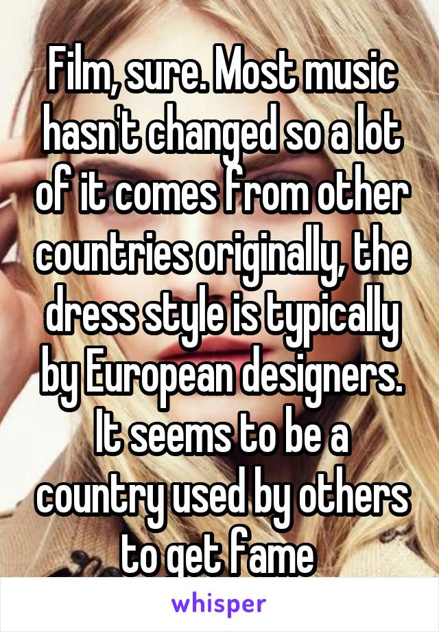 Film, sure. Most music hasn't changed so a lot of it comes from other countries originally, the dress style is typically by European designers. It seems to be a country used by others to get fame 