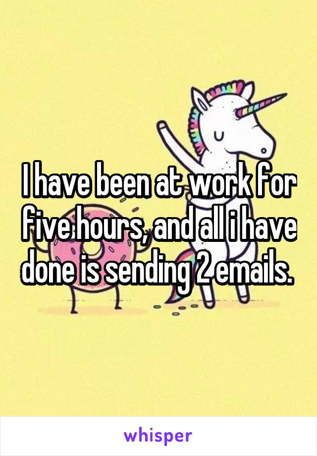 I have been at work for five hours, and all i have done is sending 2 emails. 