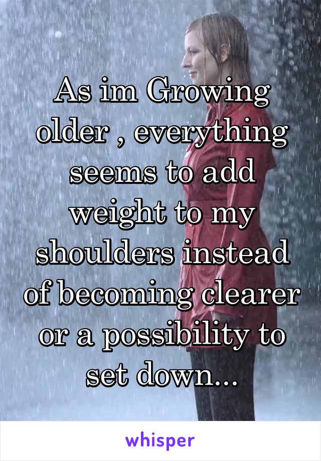 As im Growing older , everything seems to add weight to my shoulders instead of becoming clearer or a possibility to set down...