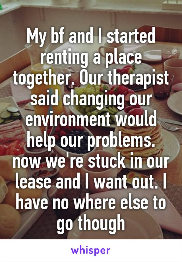 My bf and I started renting a place together. Our therapist said changing our environment would help our problems. now we're stuck in our lease and I want out. I have no where else to go though