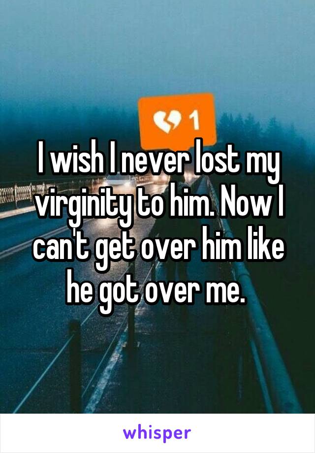 I wish I never lost my virginity to him. Now I can't get over him like he got over me. 