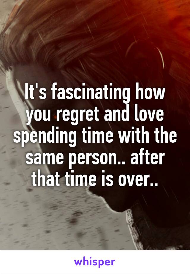 It's fascinating how you regret and love spending time with the same person.. after that time is over..
