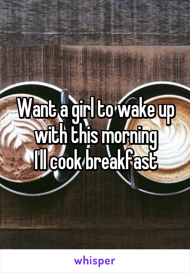 Want a girl to wake up with this morning
I'll cook breakfast