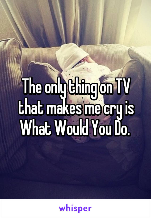 The only thing on TV that makes me cry is What Would You Do. 