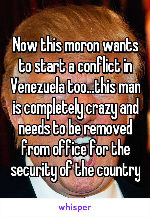 Now this moron wants to start a conflict in Venezuela too...this man is completely crazy and needs to be removed from office for the security of the country