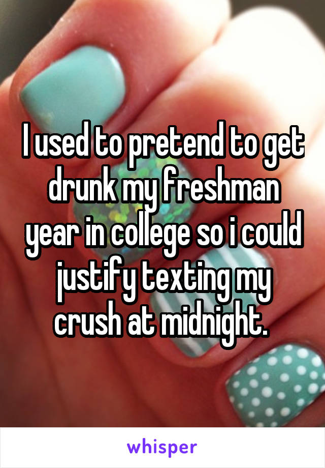I used to pretend to get drunk my freshman year in college so i could justify texting my crush at midnight. 