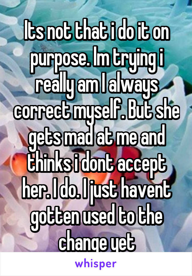 Its not that i do it on purpose. Im trying i really am I always correct myself. But she gets mad at me and thinks i dont accept her. I do. I just havent gotten used to the change yet