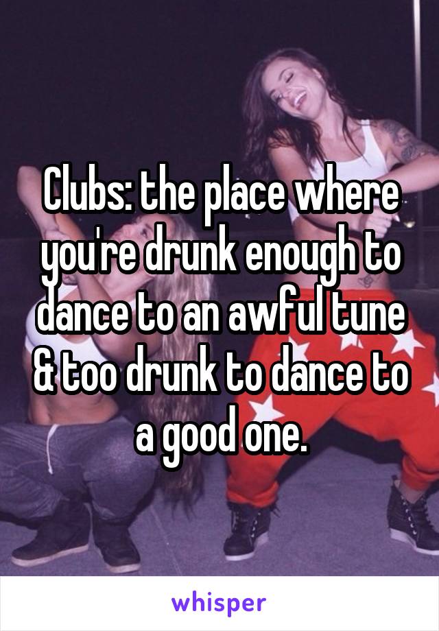 Clubs: the place where you're drunk enough to dance to an awful tune & too drunk to dance to a good one.