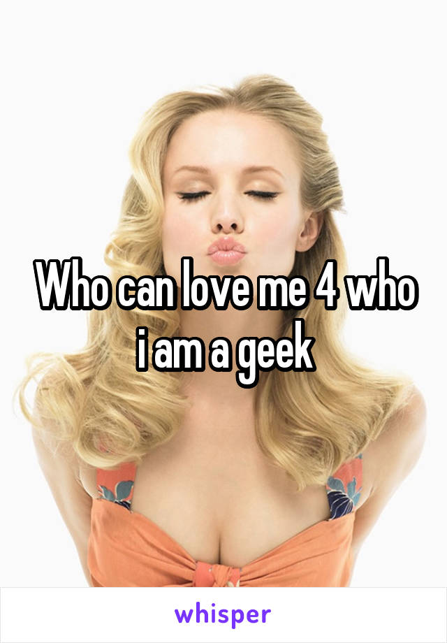 Who can love me 4 who i am a geek