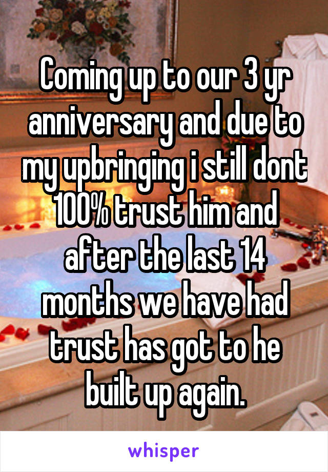 Coming up to our 3 yr anniversary and due to my upbringing i still dont 100% trust him and after the last 14 months we have had trust has got to he built up again.