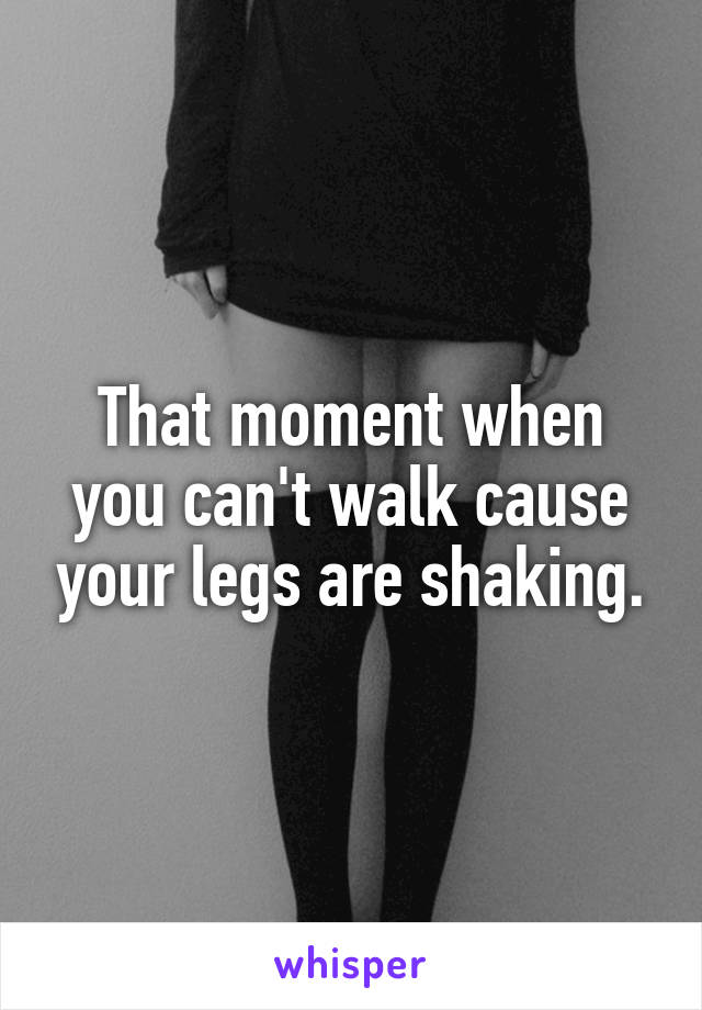 That moment when you can't walk cause your legs are shaking.
