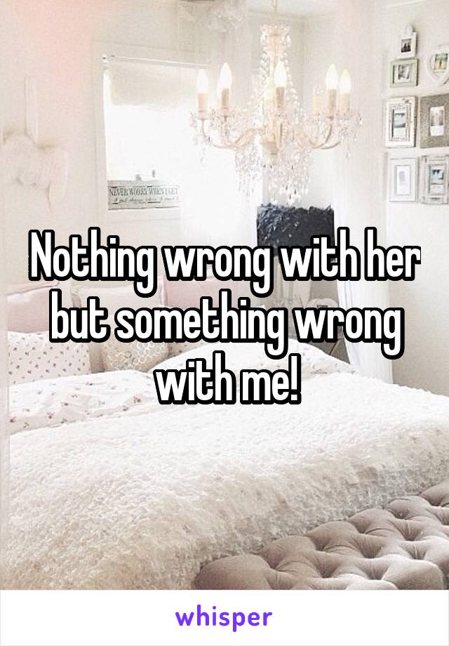 Nothing wrong with her but something wrong with me!