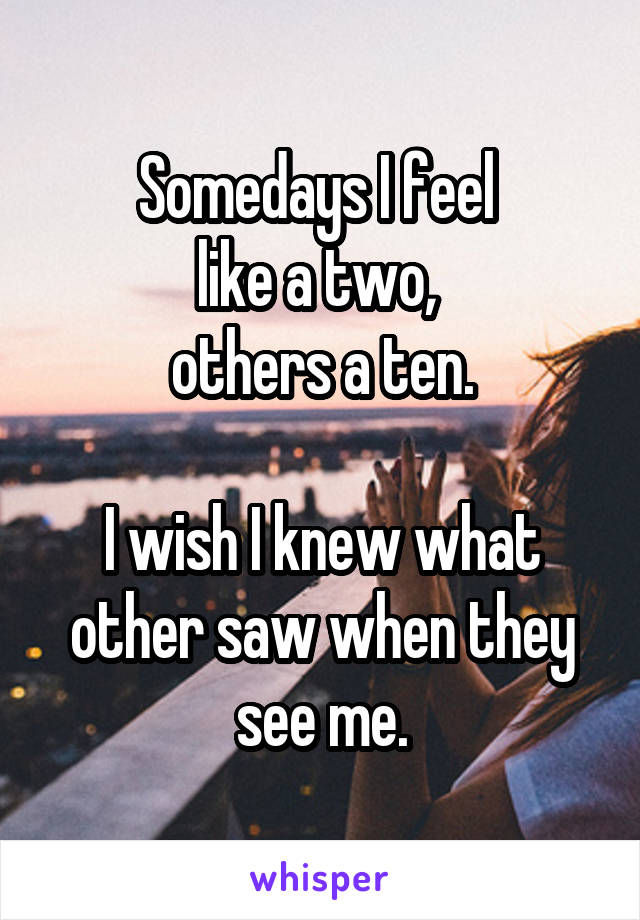 Somedays I feel 
like a two, 
others a ten.

I wish I knew what other saw when they see me.