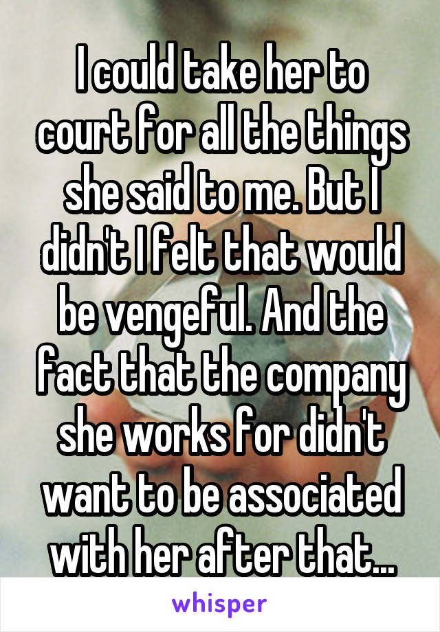 I could take her to court for all the things she said to me. But I didn't I felt that would be vengeful. And the fact that the company she works for didn't want to be associated with her after that...