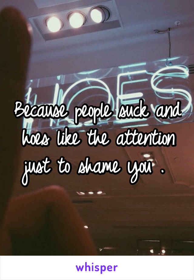 Because people suck and hoes like the attention just to shame you . 