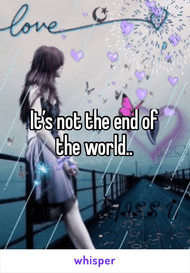 It’s not the end of 
the world..