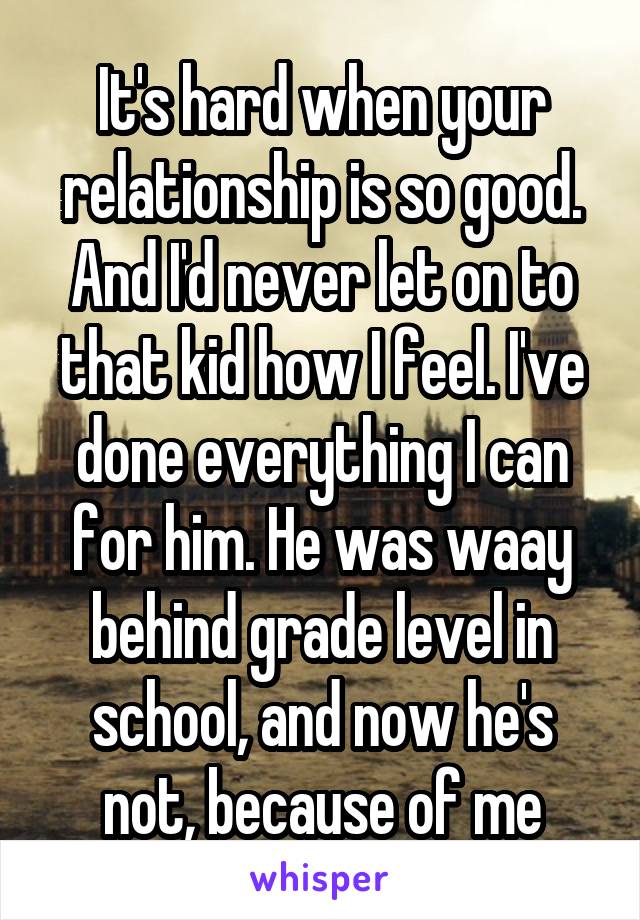 It's hard when your relationship is so good. And I'd never let on to that kid how I feel. I've done everything I can for him. He was waay behind grade level in school, and now he's not, because of me