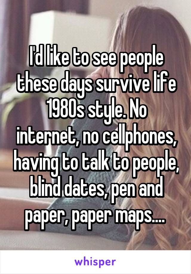 I'd like to see people these days survive life 1980s style. No internet, no cellphones, having to talk to people, blind dates, pen and paper, paper maps.... 
