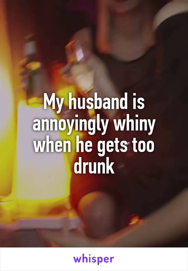 My husband is annoyingly whiny when he gets too drunk