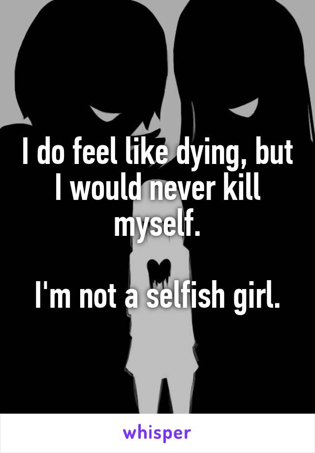 I do feel like dying, but I would never kill myself.

I'm not a selfish girl.