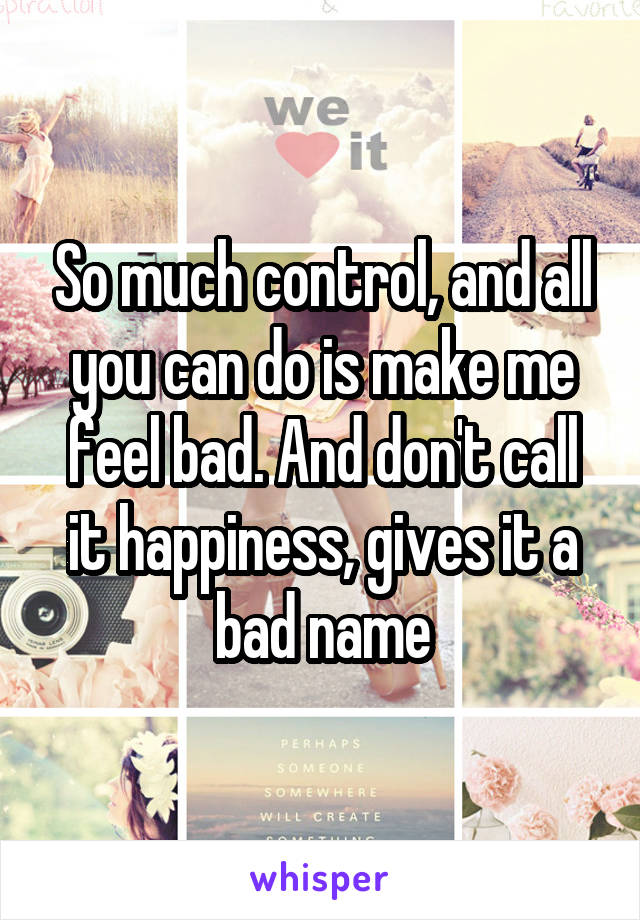 So much control, and all you can do is make me feel bad. And don't call it happiness, gives it a bad name