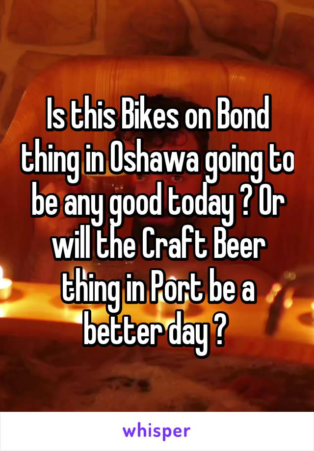 Is this Bikes on Bond thing in Oshawa going to be any good today ? Or will the Craft Beer thing in Port be a better day ? 