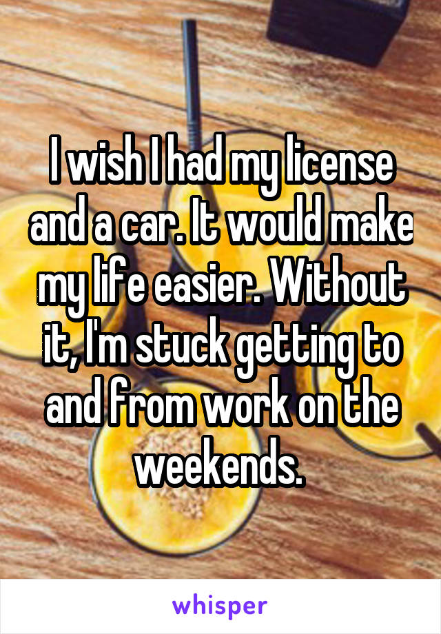 I wish I had my license and a car. It would make my life easier. Without it, I'm stuck getting to and from work on the weekends. 
