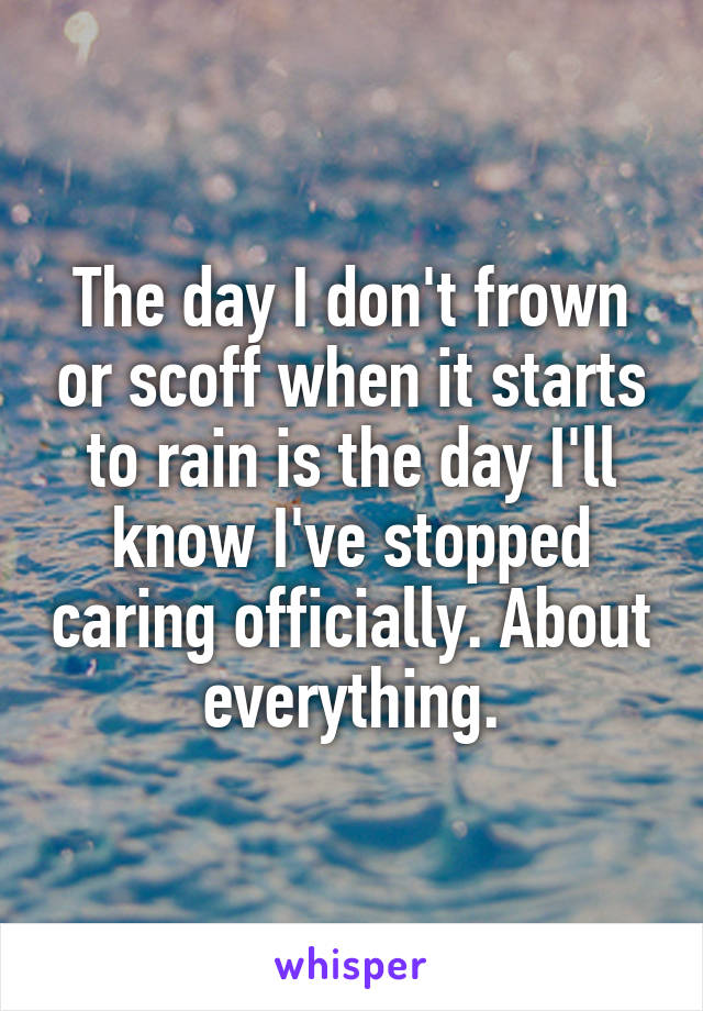 The day I don't frown or scoff when it starts to rain is the day I'll know I've stopped caring officially. About everything.