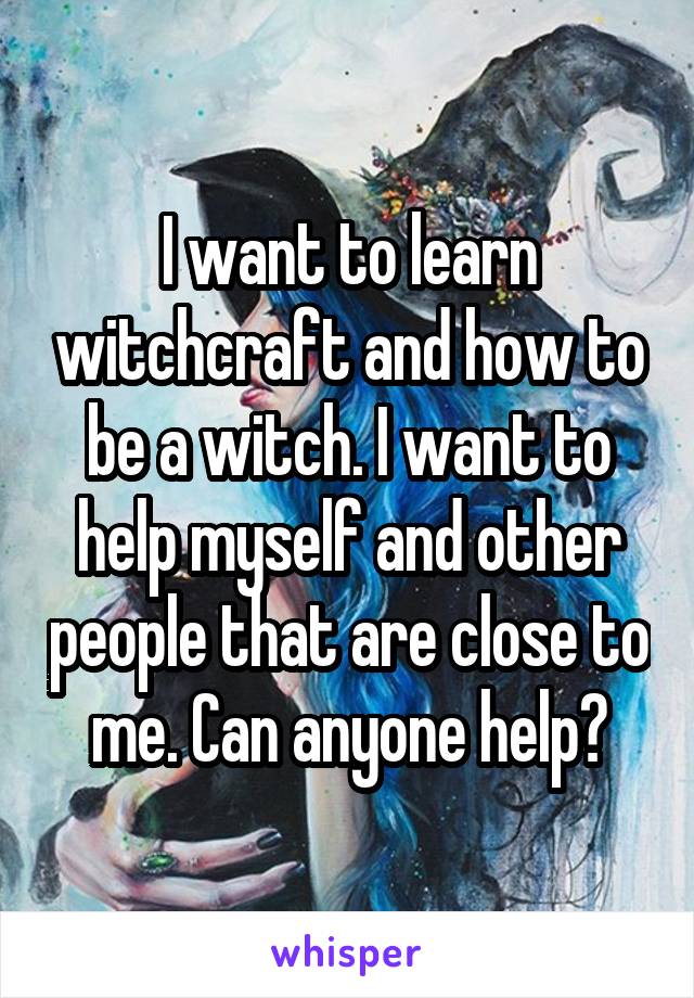 I want to learn witchcraft and how to be a witch. I want to help myself and other people that are close to me. Can anyone help?