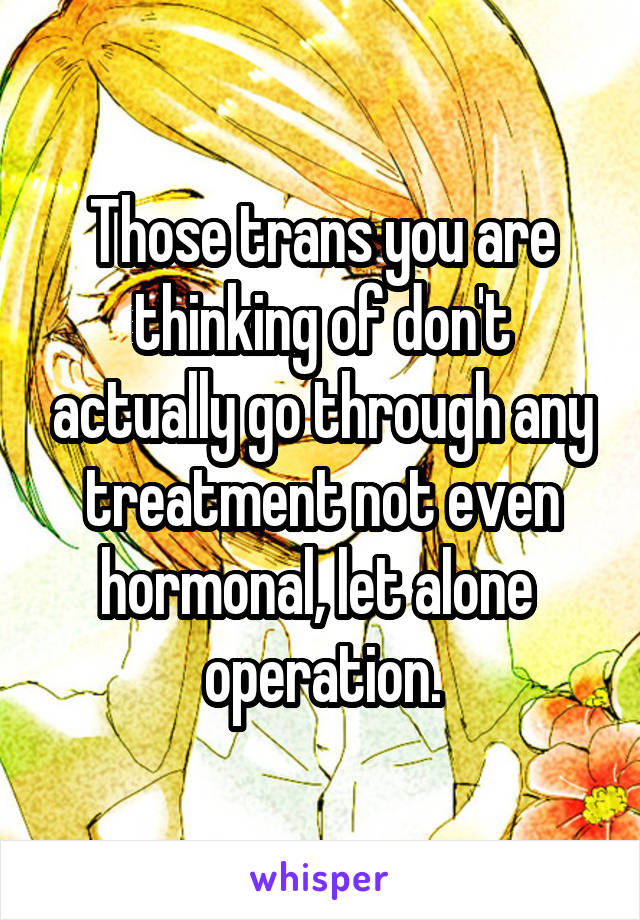 Those trans you are thinking of don't actually go through any treatment not even hormonal, let alone  operation.
