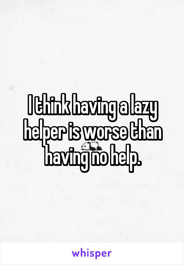 I think having a lazy helper is worse than having no help.