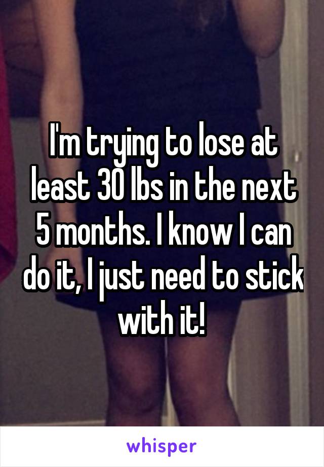 I'm trying to lose at least 30 lbs in the next 5 months. I know I can do it, I just need to stick with it! 