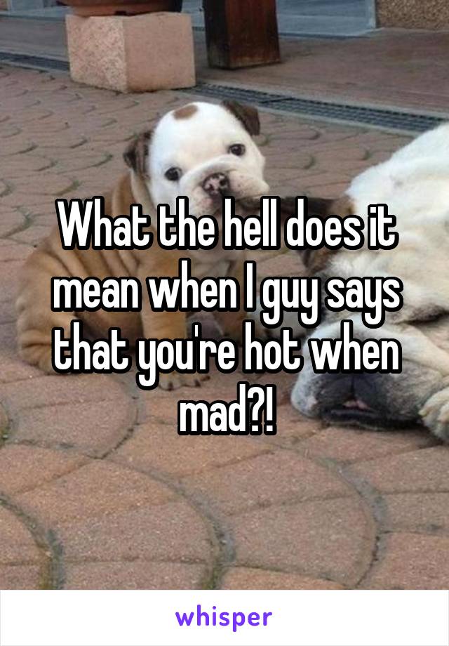 What the hell does it mean when I guy says that you're hot when mad?!