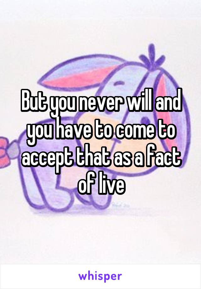 But you never will and you have to come to accept that as a fact of live